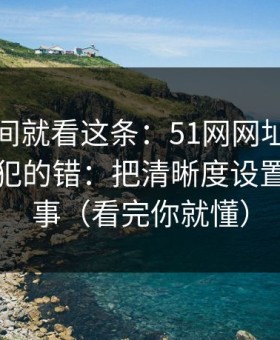 想省时间就看这条：51网网址的新手最容易犯的错：把清晰度设置当成小事（看完你就懂）