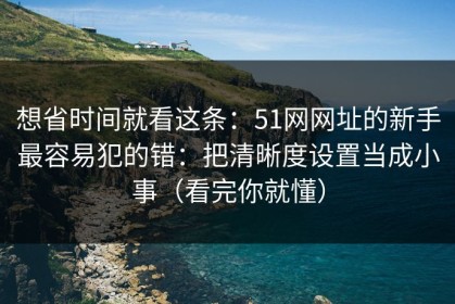 想省时间就看这条：51网网址的新手最容易犯的错：把清晰度设置当成小事（看完你就懂）