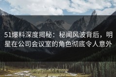 51爆料深度揭秘：秘闻风波背后，明星在公司会议室的角色彻底令人意外