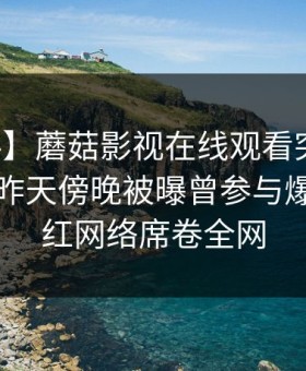 【爆料】蘑菇影视在线观看突发：圈内人在昨天傍晚被曝曾参与爆料，爆红网络席卷全网