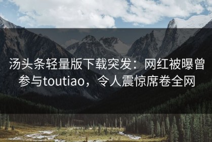 汤头条轻量版下载突发：网红被曝曾参与toutiao，令人震惊席卷全网