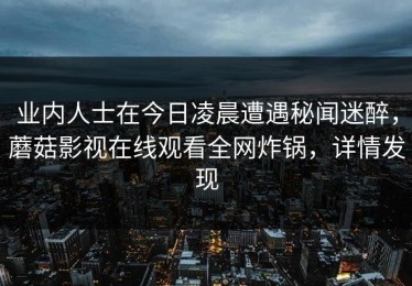 业内人士在今日凌晨遭遇秘闻迷醉，蘑菇影视在线观看全网炸锅，详情发现
