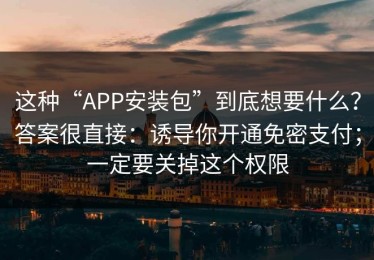 这种“APP安装包”到底想要什么？答案很直接：诱导你开通免密支付；一定要关掉这个权限