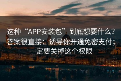 这种“APP安装包”到底想要什么？答案很直接：诱导你开通免密支付；一定要关掉这个权限