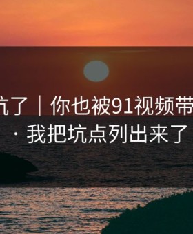 别再踩坑了｜你也被91视频带跑过吗？ · 我把坑点列出来了
