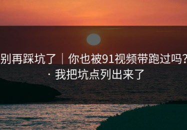 别再踩坑了｜你也被91视频带跑过吗？ · 我把坑点列出来了