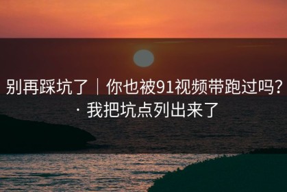 别再踩坑了｜你也被91视频带跑过吗？ · 我把坑点列出来了