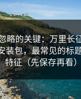 很多人忽略的关键：万里长征反差相关APP安装包，最常见的标题党投放特征（先保存再看）