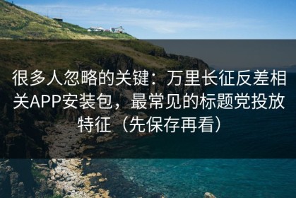 很多人忽略的关键：万里长征反差相关APP安装包，最常见的标题党投放特征（先保存再看）