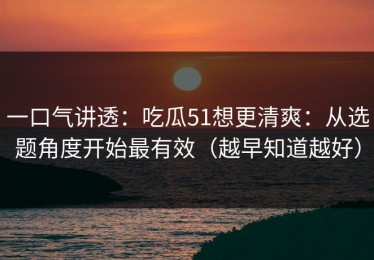 一口气讲透：吃瓜51想更清爽：从选题角度开始最有效（越早知道越好）