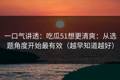 一口气讲透：吃瓜51想更清爽：从选题角度开始最有效（越早知道越好）