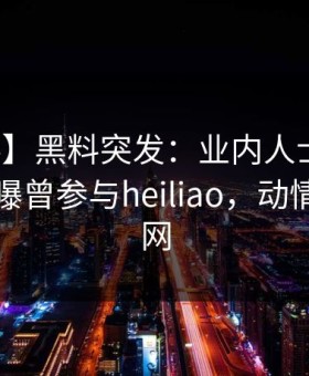 【爆料】黑料突发：业内人士在傍晚时刻被曝曾参与heiliao，动情席卷全网