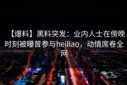 【爆料】黑料突发：业内人士在傍晚时刻被曝曾参与heiliao，动情席卷全网