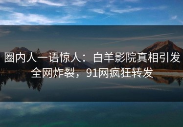 圈内人一语惊人：白羊影院真相引发全网炸裂，91网疯狂转发