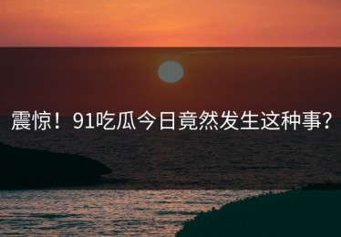 震惊！91吃瓜今日竟然发生这种事？