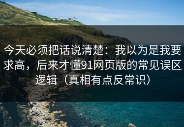 今天必须把话说清楚：我以为是我要求高，后来才懂91网页版的常见误区逻辑（真相有点反常识）