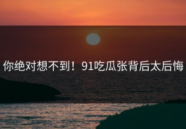 你绝对想不到！91吃瓜张背后太后悔
