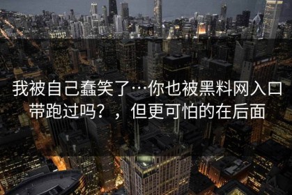 我被自己蠢笑了…你也被黑料网入口带跑过吗？，但更可怕的在后面