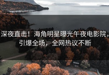 深夜直击！海角明星曝光午夜电影院，引爆全场，全网热议不断