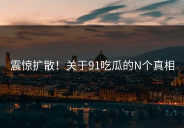 震惊扩散！关于91吃瓜的N个真相