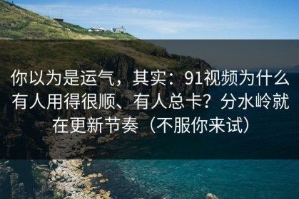 你以为是运气，其实：91视频为什么有人用得很顺、有人总卡？分水岭就在更新节奏（不服你来试）