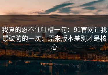 我真的忍不住吐槽一句：91官网让我最破防的一次：原来版本差别才是核心