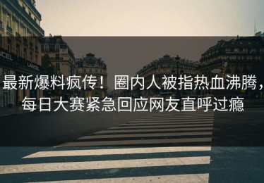 最新爆料疯传！圈内人被指热血沸腾，每日大赛紧急回应网友直呼过瘾