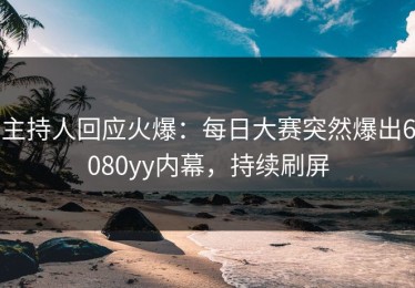 主持人回应火爆：每日大赛突然爆出6080yy内幕，持续刷屏