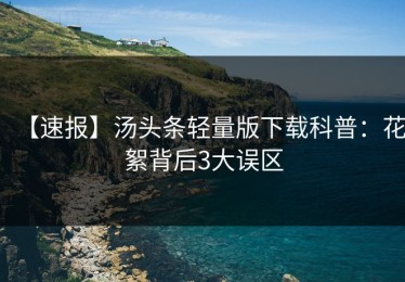 【速报】汤头条轻量版下载科普：花絮背后3大误区