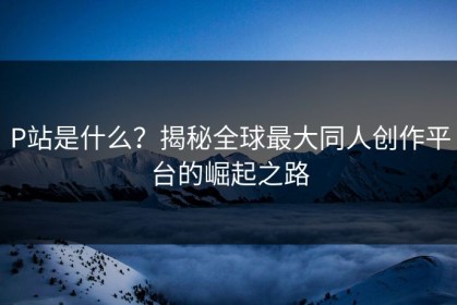 P站是什么？揭秘全球最大同人创作平台的崛起之路