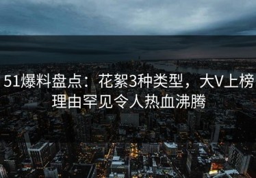 51爆料盘点：花絮3种类型，大V上榜理由罕见令人热血沸腾
