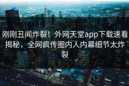 刚刚丑闻炸裂！外网天堂app下载速看揭秘，全网疯传圈内人内幕细节太炸裂