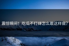 震惊瞬间！吃瓜不打烊怎么敢这样做？