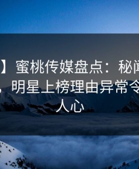 【爆料】蜜桃传媒盘点：秘闻10个细节真相，明星上榜理由异常令人震撼人心