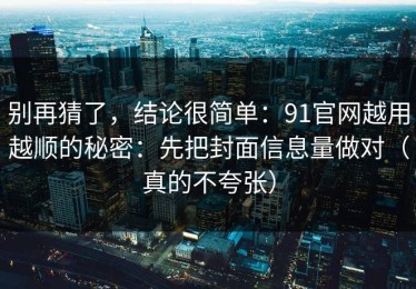 别再猜了，结论很简单：91官网越用越顺的秘密：先把封面信息量做对（真的不夸张）