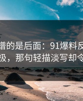 真正离谱的是后面：91爆料反转让你惊艳至极，那句轻描淡写却令人心疼