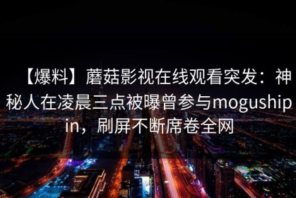 【爆料】蘑菇影视在线观看突发：神秘人在凌晨三点被曝曾参与mogushipin，刷屏不断席卷全网