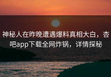 神秘人在昨晚遭遇爆料真相大白，杏吧app下载全网炸锅，详情探秘