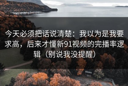 今天必须把话说清楚：我以为是我要求高，后来才懂新91视频的完播率逻辑（别说我没提醒）
