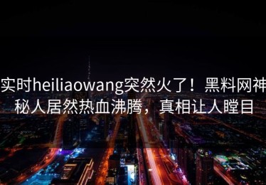 实时heiliaowang突然火了！黑料网神秘人居然热血沸腾，真相让人瞠目