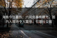 海角今日最热：六间房事件曝光，圈内人现场令人震惊，引爆社交圈