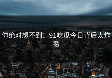 你绝对想不到！91吃瓜今日背后太炸裂