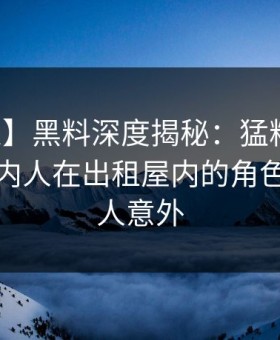 【紧急】黑料深度揭秘：猛料风波背后，圈内人在出租屋内的角色离谱令人意外