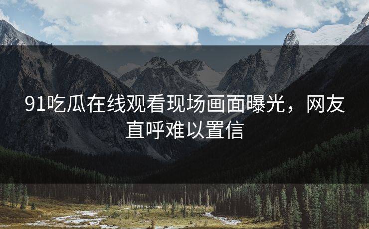 91吃瓜在线观看现场画面曝光，网友直呼难以置信
