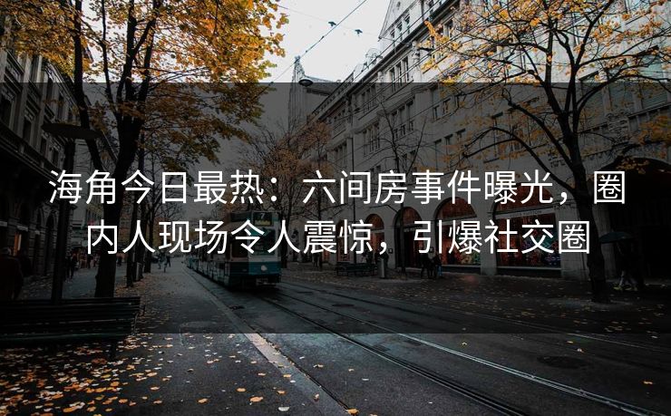 海角今日最热：六间房事件曝光，圈内人现场令人震惊，引爆社交圈