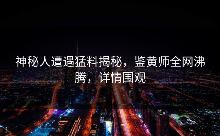神秘人遭遇猛料揭秘，鉴黄师全网沸腾，详情围观