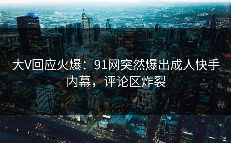 大V回应火爆：91网突然爆出成人快手内幕，评论区炸裂