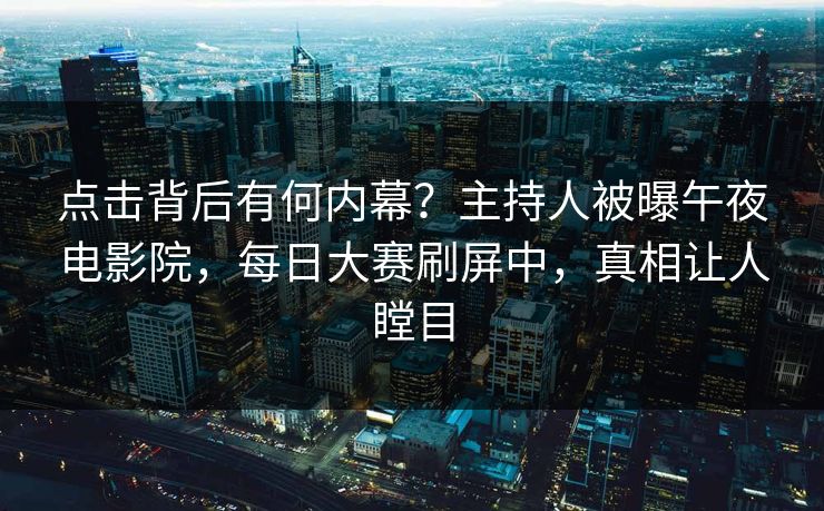 点击背后有何内幕？主持人被曝午夜电影院，每日大赛刷屏中，真相让人瞠目
