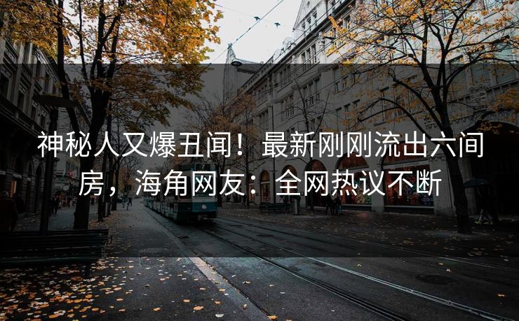 神秘人又爆丑闻！最新刚刚流出六间房，海角网友：全网热议不断