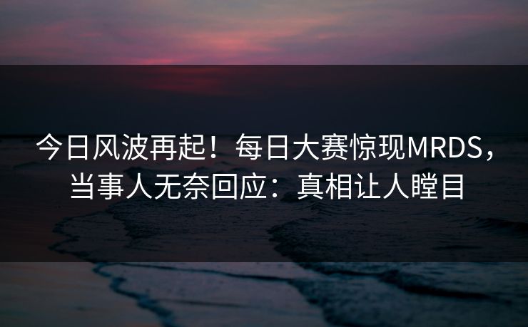 今日风波再起！每日大赛惊现MRDS，当事人无奈回应：真相让人瞠目